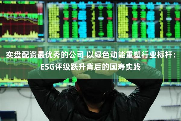 实盘配资最优秀的公司 以绿色动能重塑行业标杆：ESG评级跃升背后的国寿实践