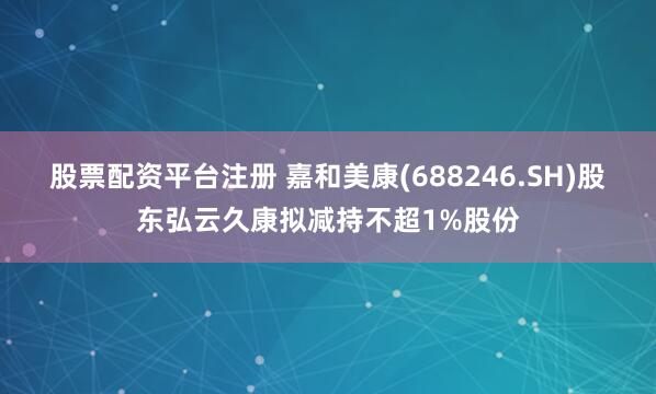 股票配资平台注册 嘉和美康(688246.SH)股东弘云久康拟减持不超1%股份