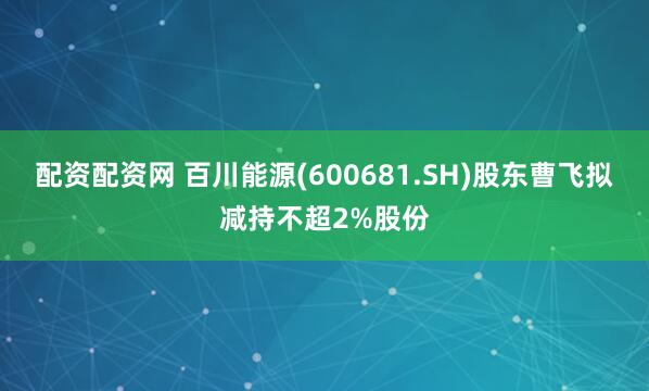 配资配资网 百川能源(600681.SH)股东曹飞拟减持不超2%股份