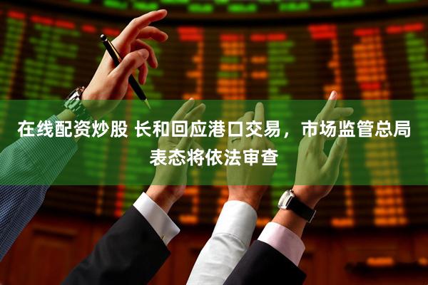 在线配资炒股 长和回应港口交易，市场监管总局表态将依法审查