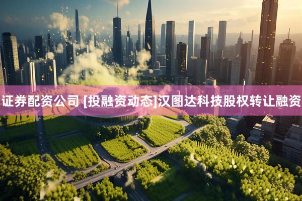证券配资公司 [投融资动态]汉图达科技股权转让融资