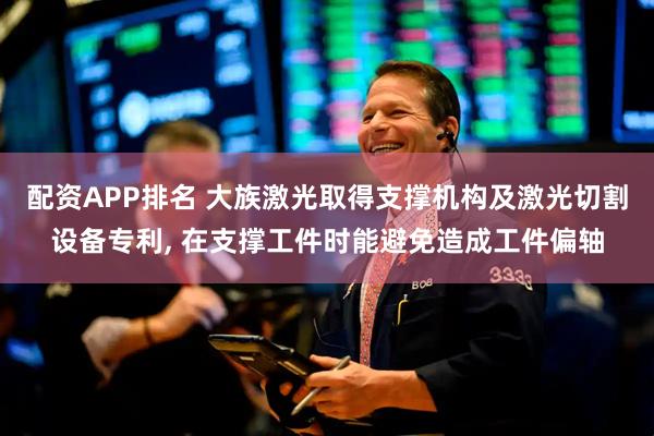 配资APP排名 大族激光取得支撑机构及激光切割设备专利, 在支撑工件时能避免造成工件偏轴