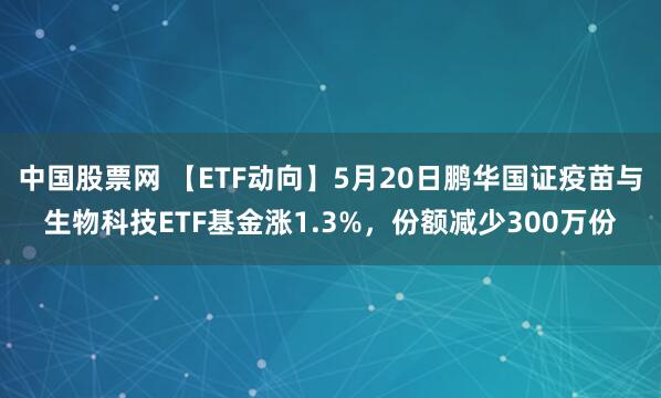 中国股票网 【ETF动向】5月20日鹏华国证疫苗与生物科技ETF基金涨1.3%，份额减少300万份