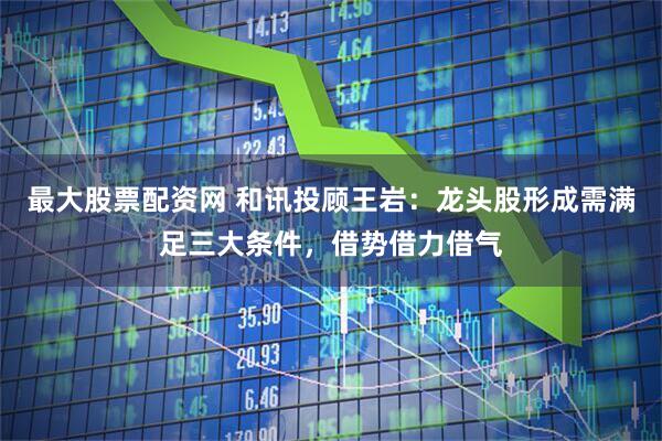 最大股票配资网 和讯投顾王岩：龙头股形成需满足三大条件，借势借力借气