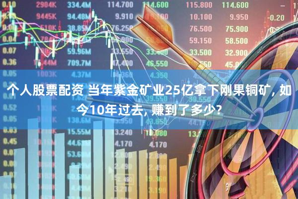 个人股票配资 当年紫金矿业25亿拿下刚果铜矿, 如今10年过去, 赚到了多少?