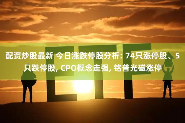 配资炒股最新 今日涨跌停股分析: 74只涨停股、5只跌停股, CPO概念走强, 铭普光磁涨停