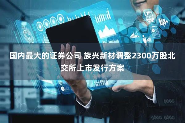 国内最大的证券公司 族兴新材调整2300万股北交所上市发行方案
