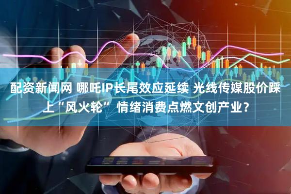 配资新闻网 哪吒IP长尾效应延续 光线传媒股价踩上“风火轮” 情绪消费点燃文创产业？