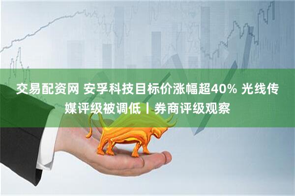交易配资网 安孚科技目标价涨幅超40% 光线传媒评级被调低丨券商评级观察