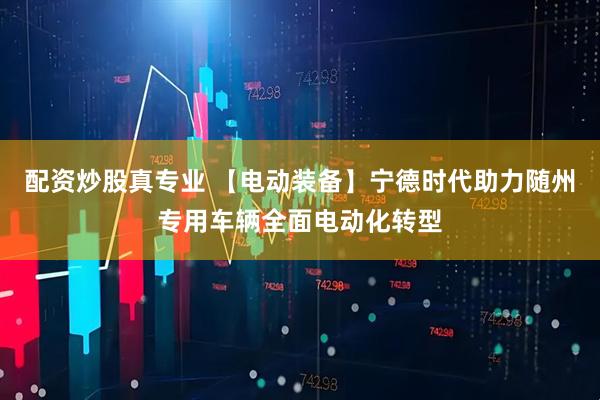 配资炒股真专业 【电动装备】宁德时代助力随州专用车辆全面电动化转型