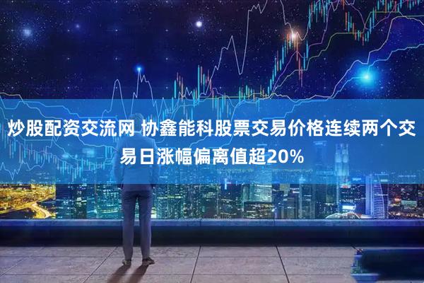 炒股配资交流网 协鑫能科股票交易价格连续两个交易日涨幅偏离值超20%
