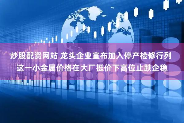 炒股配资网站 龙头企业宣布加入停产检修行列 这一小金属价格在大厂挺价下高位止跌企稳