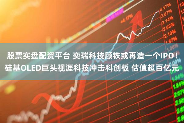 股票实盘配资平台 奕瑞科技顾铁或再造一个IPO！硅基OLED巨头视涯科技冲击科创板 估值超百亿元