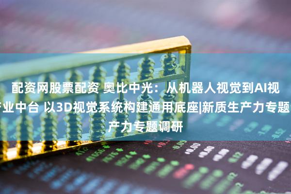 配资网股票配资 奥比中光：从机器人视觉到AI视觉产业中台 以3D视觉系统构建通用底座|新质生产力专题调研