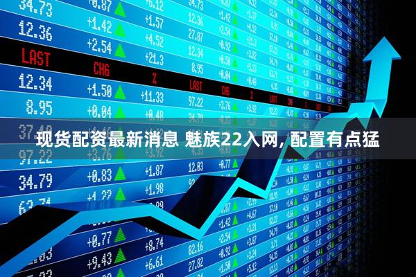 现货配资最新消息 魅族22入网, 配置有点猛