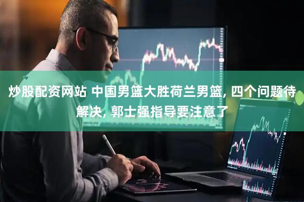 炒股配资网站 中国男篮大胜荷兰男篮, 四个问题待解决, 郭士强指导要注意了