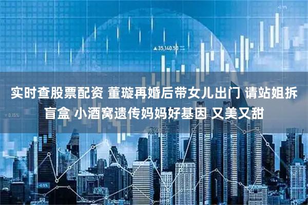 实时查股票配资 董璇再婚后带女儿出门 请站姐拆盲盒 小酒窝遗传妈妈好基因 又美又甜