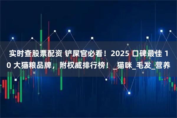 实时查股票配资 铲屎官必看！2025 口碑最佳 10 大猫粮品牌，附权威排行榜！_猫咪_毛发_营养