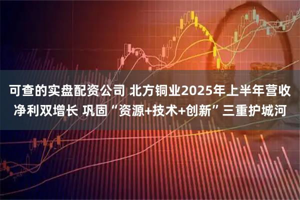 可查的实盘配资公司 北方铜业2025年上半年营收净利双增长 巩固“资源+技术+创新”三重护城河