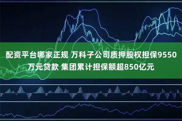 配资平台哪家正规 万科子公司质押股权担保9550万元贷款 集团累计担保额超850亿元