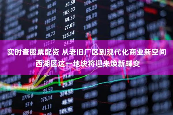 实时查股票配资 从老旧厂区到现代化商业新空间 西湖区这一地块将迎来焕新蝶变
