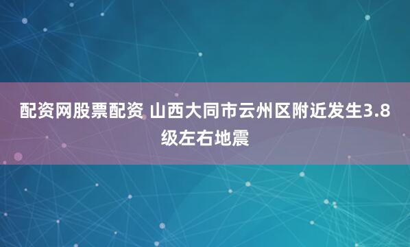 配资网股票配资 山西大同市云州区附近发生3.8级左右地震